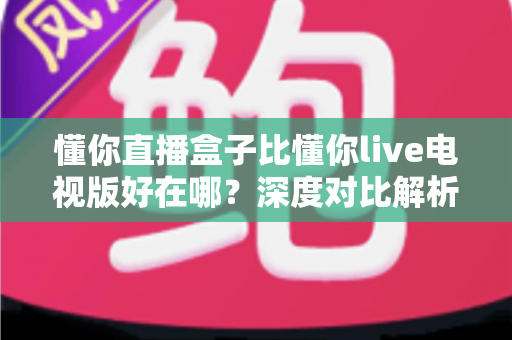 懂你直播盒子比懂你live电视版好在哪?深度对比解析与选购指南 懂你直播盒子比懂你live电视版好在哪?深度对比解析与选购指南