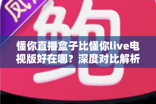 懂你直播盒子比懂你live电视版好在哪？深度对比解析与选购指南