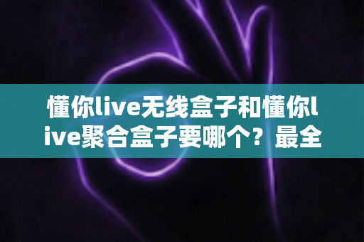 懂你live无线盒子和懂你live聚合盒子要哪个？最全选购对比指南帮你一次选对