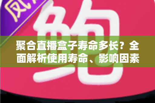 聚合直播盒子寿命多长?全面解析使用寿命、影响因素与延长技巧 聚合直播盒子寿命多长?全面解析使用寿命、影响因素与延长技巧