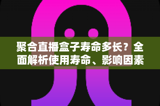聚合直播盒子寿命多长?全面解析使用寿命、影响因素与延长技巧 聚合直播盒子寿命多长?全面解析使用寿命、影响因素与延长技巧