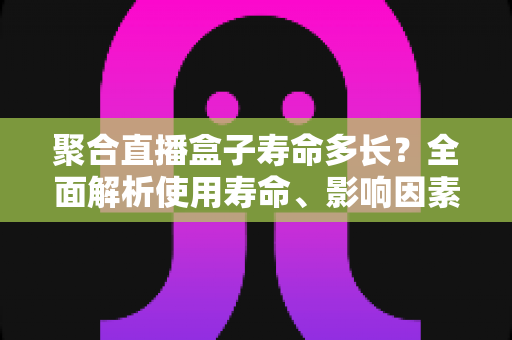 聚合直播盒子寿命多长？全面解析使用寿命、影响因素与延长技巧