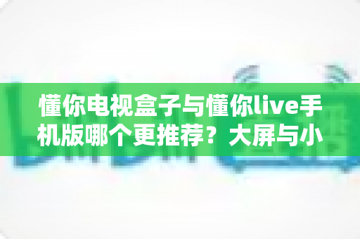 懂你电视盒子与懂你live手机版哪个更推荐?大屏与小屏全维度深度对比指南 懂你电视盒子与懂你live手机版哪个更推荐?大屏与小屏全维度深度对比指南