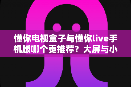 懂你电视盒子与懂你live手机版哪个更推荐?大屏与小屏全维度深度对比指南 懂你电视盒子与懂你live手机版哪个更推荐?大屏与小屏全维度深度对比指南