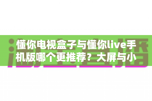 懂你电视盒子与懂你live手机版哪个更推荐？大屏与小屏全维度深度对比指南