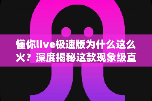 懂你live极速版为什么这么火？深度揭秘这款现象级直播App的走红密码与使用全解析