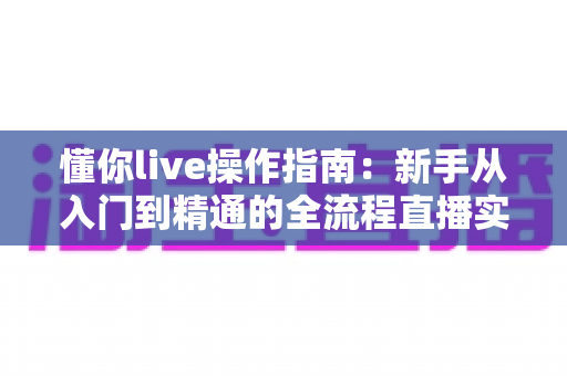 懂你live操作指南:新手从入门到精通的全流程直播实战手册 懂你live操作指南:新手从入门到精通的全流程直播实战手册