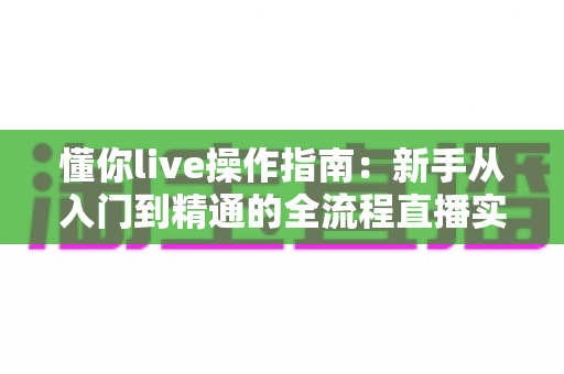 懂你live操作指南：新手从入门到精通的全流程直播实战手册