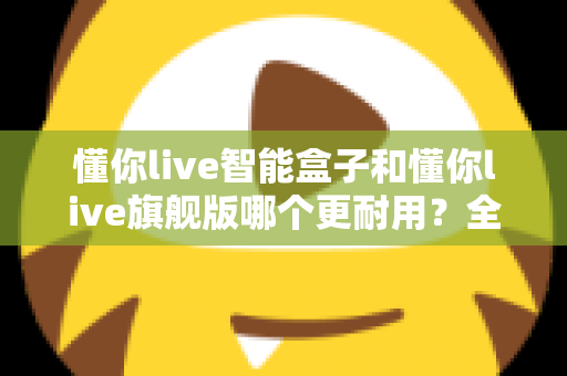 懂你live智能盒子和懂你live旗舰版哪个更耐用？全方位耐用性对比分析与选购建议