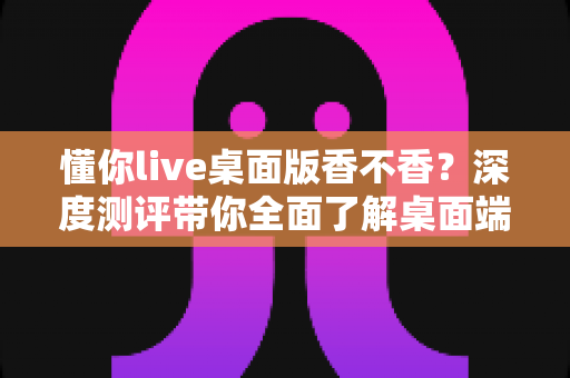 懂你live桌面版香不香?深度测评带你全面了解桌面端直播体验的真实价值 懂你live桌面版香不香?深度测评带你全面了解桌面端直播体验的真实价值