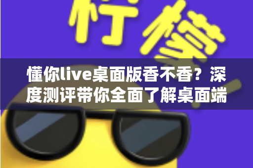 懂你live桌面版香不香？深度测评带你全面了解桌面端直播体验的真实价值