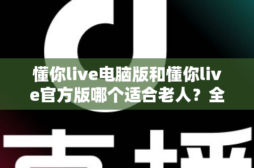 懂你live电脑版和懂你live官方版哪个适合老人？全方位对比分析助您找到最佳选择