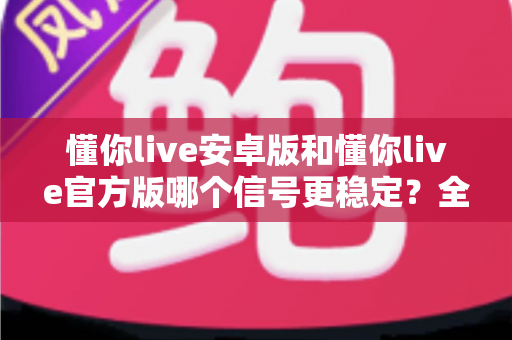 懂你live安卓版和懂你live官方版哪个信号更稳定？全方位深度对比评测，帮你找到最流畅的观看体验