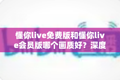 懂你live免费版和懂你live会员版哪个画质好？深度对比分析助你获得更清晰的观看体验