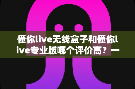 懂你live无线盒子和懂你live专业版哪个评价高?一文读懂真实用户口碑,选对设备少走弯路 懂你live无线盒子和懂你live专业版哪个评价高?一文读懂真实用户口碑,选对设备少走弯路