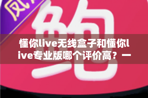 懂你live无线盒子和懂你live专业版哪个评价高?一文读懂真实用户口碑,选对设备少走弯路 懂你live无线盒子和懂你live专业版哪个评价高?一文读懂真实用户口碑,选对设备少走弯路