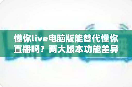 懂你live电脑版能替代懂你直播吗?两大版本功能差异与使用场景全面解析 懂你live电脑版能替代懂你直播吗?两大版本功能差异与使用场景全面解析