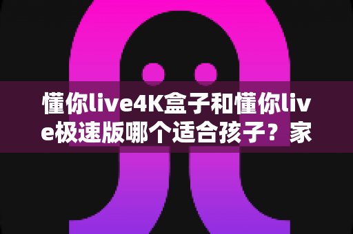 懂你live4K盒子和懂你live极速版哪个适合孩子?家长深度对比与选购全指南 懂你live4K盒子和懂你live极速版哪个适合孩子?家长深度对比与选购全指南