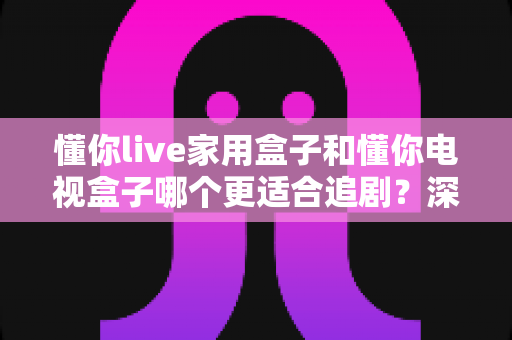 懂你live家用盒子和懂你电视盒子哪个更适合追剧?深度对比帮你选出最佳追剧神器 懂你live家用盒子和懂你电视盒子哪个更适合追剧?深度对比帮你选出最佳追剧神器