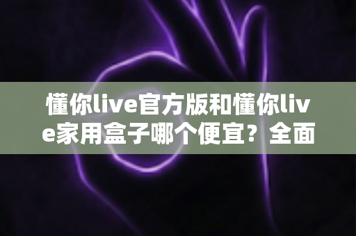 懂你live官方版和懂你live家用盒子哪个便宜?全面价格对比与省钱选购指南 懂你live官方版和懂你live家用盒子哪个便宜?全面价格对比与省钱选购指南