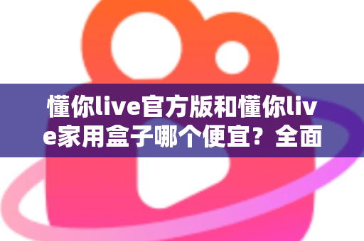 懂你live官方版和懂你live家用盒子哪个便宜?全面价格对比与省钱选购指南 懂你live官方版和懂你live家用盒子哪个便宜?全面价格对比与省钱选购指南