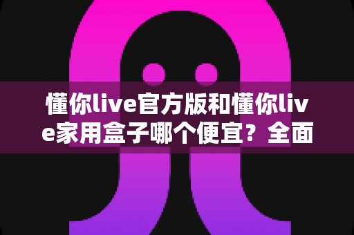 懂你live官方版和懂你live家用盒子哪个便宜？全面价格对比与省钱选购指南
