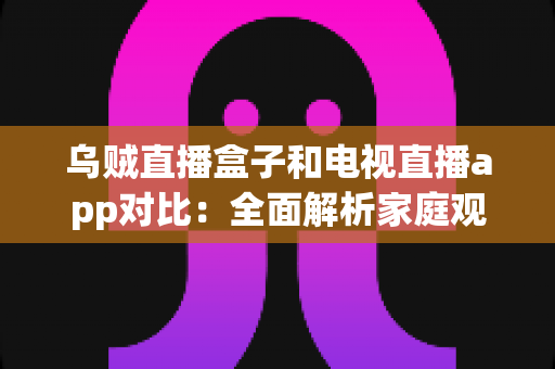 乌贼直播盒子和电视直播app对比:全面解析家庭观影方案,帮你选出最适合的直播观看方式 乌贼直播盒子和电视直播app对比:全面解析家庭观影方案,帮你选出最适合的直播观看方式