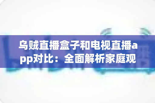乌贼直播盒子和电视直播app对比：全面解析家庭观影方案，帮你选出最适合的直播观看方式