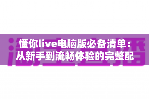 懂你live电脑版必备清单:从新手到流畅体验的完整配置指南 懂你live电脑版必备清单:从新手到流畅体验的完整配置指南