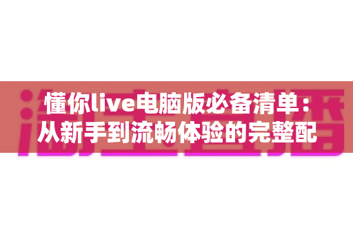 懂你live电脑版必备清单:从新手到流畅体验的完整配置指南 懂你live电脑版必备清单:从新手到流畅体验的完整配置指南