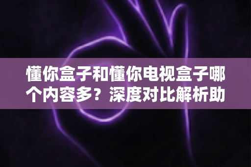 懂你盒子和懂你电视盒子哪个内容多？深度对比解析助你选对家庭观影设备