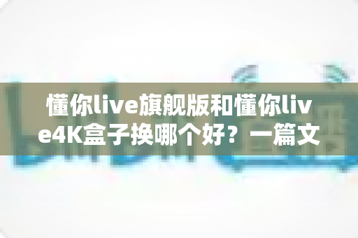 懂你live旗舰版和懂你live4K盒子换哪个好?一篇文章看懂两款盒子的真实差距与选购建议 懂你live旗舰版和懂你live4K盒子换哪个好?一篇文章看懂两款盒子的真实差距与选购建议