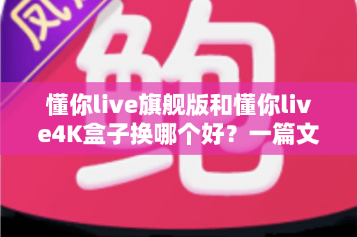 懂你live旗舰版和懂你live4K盒子换哪个好？一篇文章看懂两款盒子的真实差距与选购建议