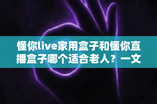 懂你live家用盒子和懂你直播盒子哪个适合老人?一文看懂选购要点与实用建议 懂你live家用盒子和懂你直播盒子哪个适合老人?一文看懂选购要点与实用建议