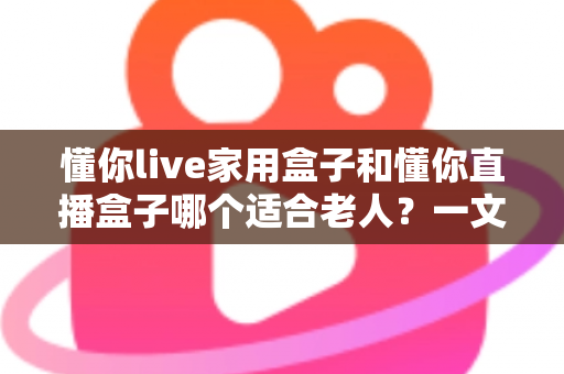 懂你live家用盒子和懂你直播盒子哪个适合老人?一文看懂选购要点与实用建议 懂你live家用盒子和懂你直播盒子哪个适合老人?一文看懂选购要点与实用建议