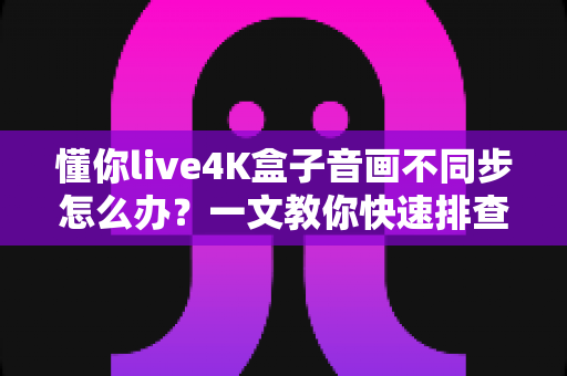 懂你live4K盒子音画不同步怎么办?一文教你快速排查与彻底解决 懂你live4K盒子音画不同步怎么办?一文教你快速排查与彻底解决