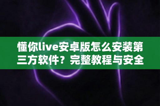 懂你live安卓版怎么安装第三方软件？完整教程与安全防护指南一文读懂