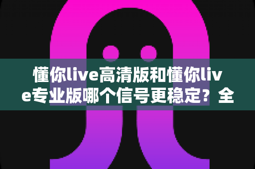 懂你live高清版和懂你live专业版哪个信号更稳定?全方位对比分析与选择指南 懂你live高清版和懂你live专业版哪个信号更稳定?全方位对比分析与选择指南