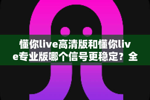 懂你live高清版和懂你live专业版哪个信号更稳定？全方位对比分析与选择指南