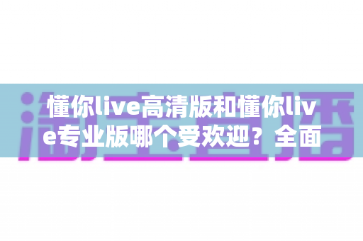 懂你live高清版和懂你live专业版哪个受欢迎?全面对比两大版本的人气差异与选购建议 懂你live高清版和懂你live专业版哪个受欢迎?全面对比两大版本的人气差异与选购建议