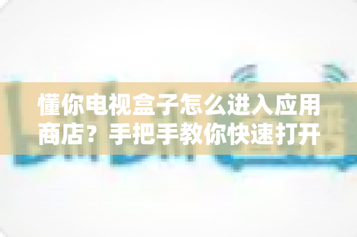 懂你电视盒子怎么进入应用商店？手把手教你快速打开应用商店下载软件的全攻略