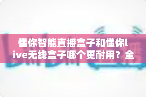 懂你智能直播盒子和懂你live无线盒子哪个更耐用？全面对比评测，帮你选对高寿命直播装备