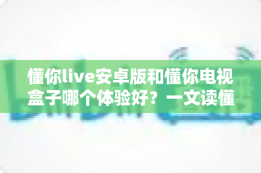 懂你live安卓版和懂你电视盒子哪个体验好？一文读懂选哪个更划算