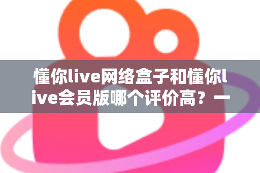 懂你live网络盒子和懂你live会员版哪个评价高?一文看懂差异与选购攻略 懂你live网络盒子和懂你live会员版哪个评价高?一文看懂差异与选购攻略