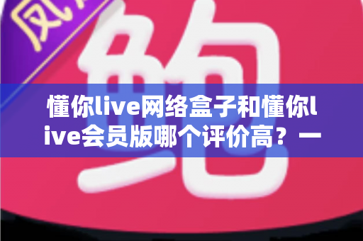 懂你live网络盒子和懂你live会员版哪个评价高？一文看懂差异与选购攻略