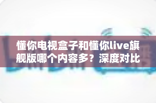 懂你电视盒子和懂你live旗舰版哪个内容多？深度对比评测帮你选出资源最全的客厅观影神器