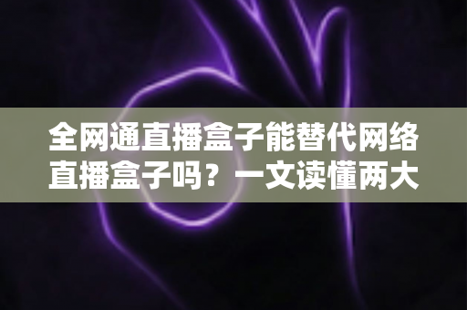 全网通直播盒子能替代网络直播盒子吗？一文读懂两大直播设备的核心差异与选购思路
