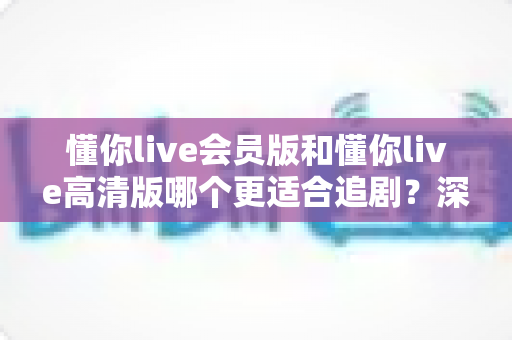 懂你live会员版和懂你live高清版哪个更适合追剧?深度对比分析与实用选购指南 懂你live会员版和懂你live高清版哪个更适合追剧?深度对比分析与实用选购指南