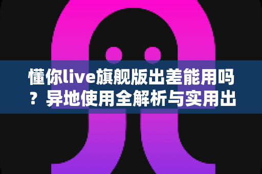 懂你live旗舰版出差能用吗?异地使用全解析与实用出行指南 懂你live旗舰版出差能用吗?异地使用全解析与实用出行指南