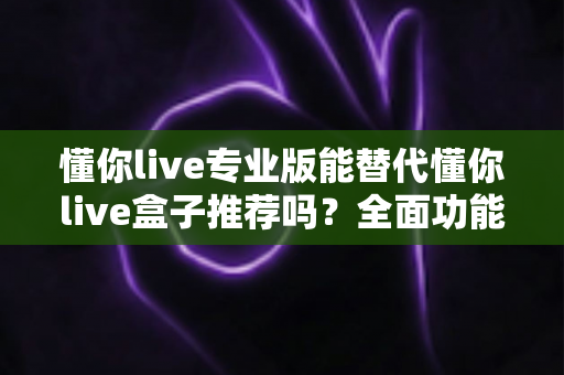 懂你live专业版能替代懂你live盒子推荐吗？全面功能对比与选购决策指南